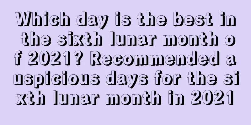 Which day is the best in the sixth lunar month of 2021? Recommended auspicious days for the sixth lunar month in 2021