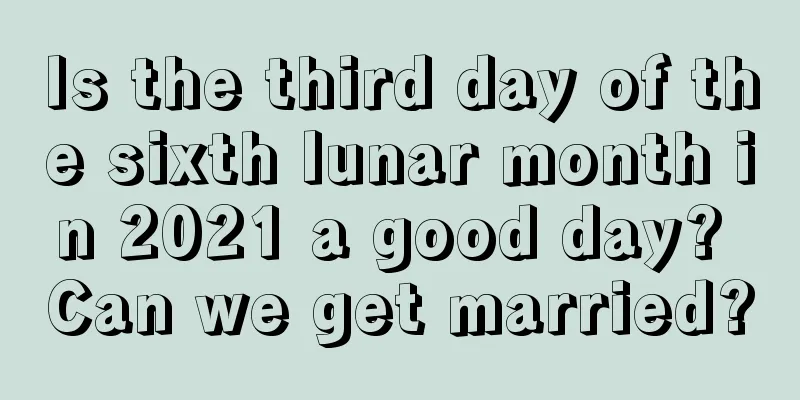 Is the third day of the sixth lunar month in 2021 a good day? Can we get married?