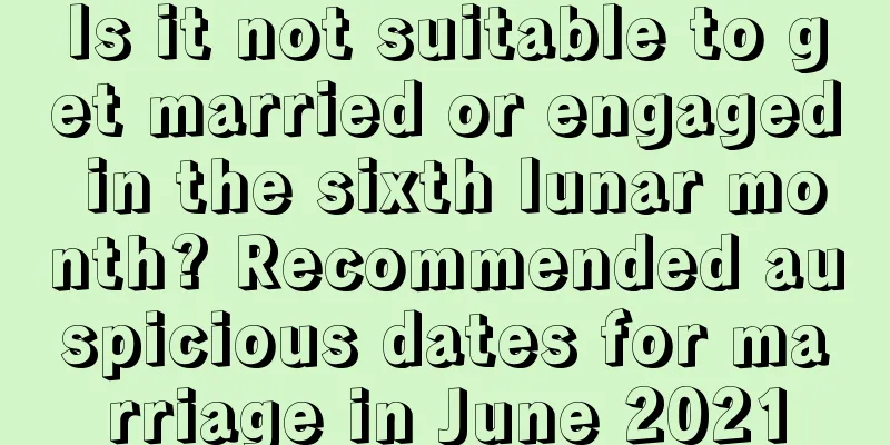 Is it not suitable to get married or engaged in the sixth lunar month? Recommended auspicious dates for marriage in June 2021