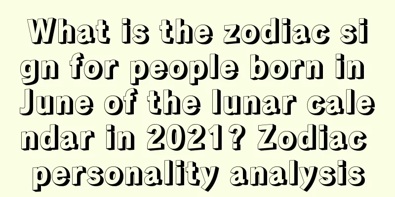 What is the zodiac sign for people born in June of the lunar calendar in 2021? Zodiac personality analysis