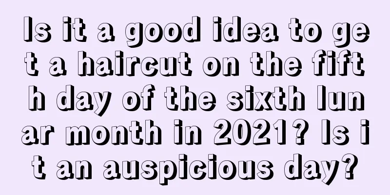 Is it a good idea to get a haircut on the fifth day of the sixth lunar month in 2021? Is it an auspicious day?