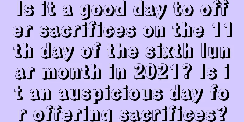 Is it a good day to offer sacrifices on the 11th day of the sixth lunar month in 2021? Is it an auspicious day for offering sacrifices?