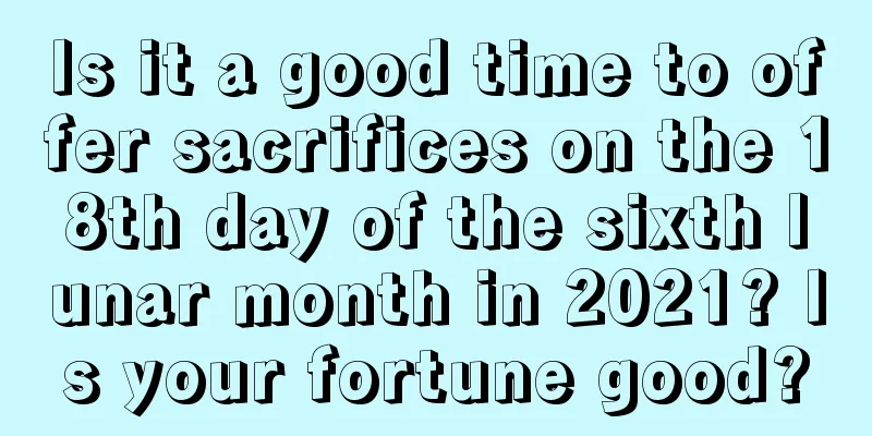 Is it a good time to offer sacrifices on the 18th day of the sixth lunar month in 2021? Is your fortune good?