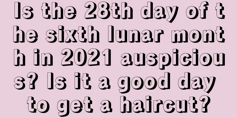 Is the 28th day of the sixth lunar month in 2021 auspicious? Is it a good day to get a haircut?