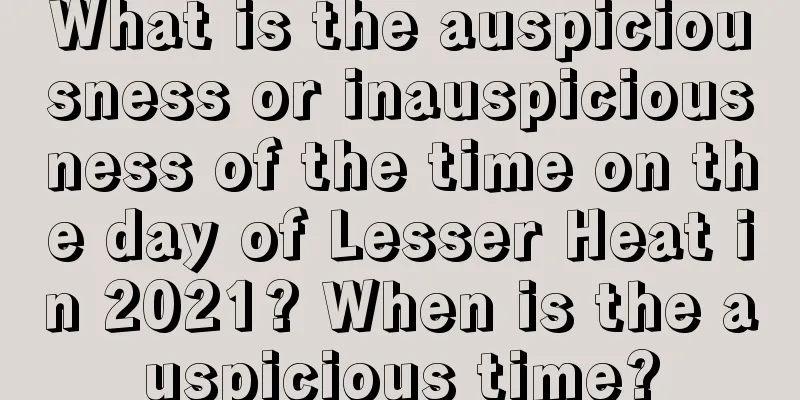 What is the auspiciousness or inauspiciousness of the time on the day of Lesser Heat in 2021? When is the auspicious time?