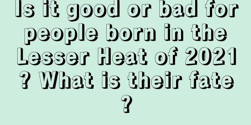 Is it good or bad for people born in the Lesser Heat of 2021? What is their fate?