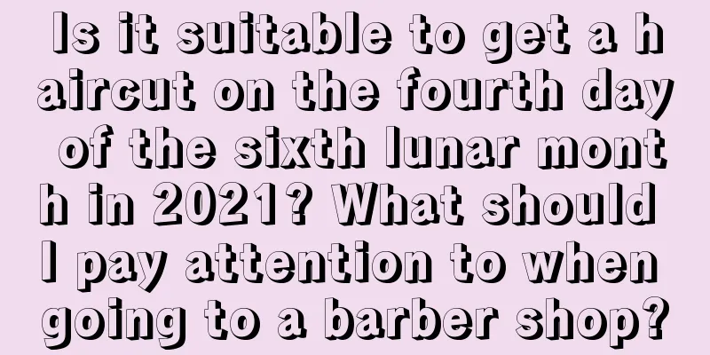 Is it suitable to get a haircut on the fourth day of the sixth lunar month in 2021? What should I pay attention to when going to a barber shop?