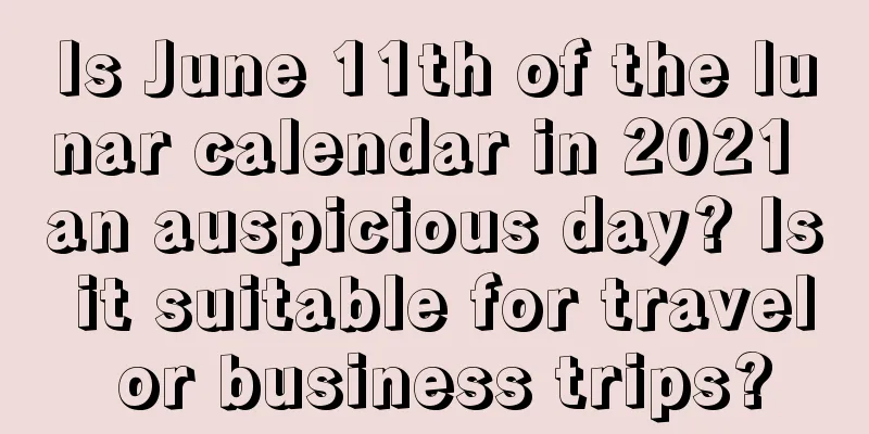Is June 11th of the lunar calendar in 2021 an auspicious day? Is it suitable for travel or business trips?