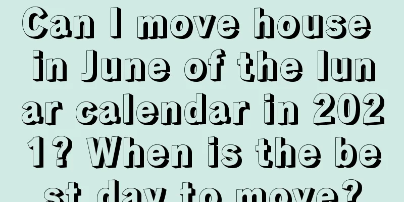Can I move house in June of the lunar calendar in 2021? When is the best day to move?