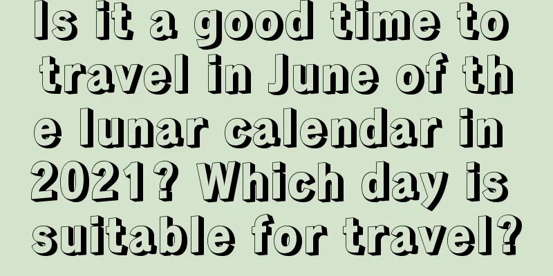 Is it a good time to travel in June of the lunar calendar in 2021? Which day is suitable for travel?
