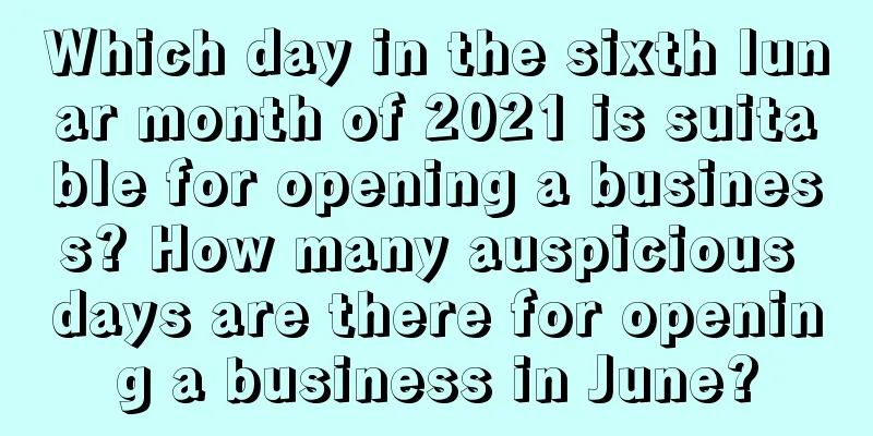 Which day in the sixth lunar month of 2021 is suitable for opening a business? How many auspicious days are there for opening a business in June?