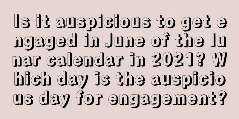 Is it auspicious to get engaged in June of the lunar calendar in 2021? Which day is the auspicious day for engagement?
