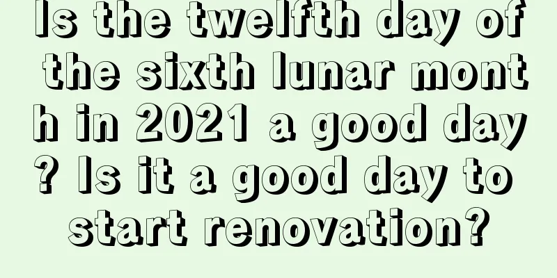 Is the twelfth day of the sixth lunar month in 2021 a good day? Is it a good day to start renovation?