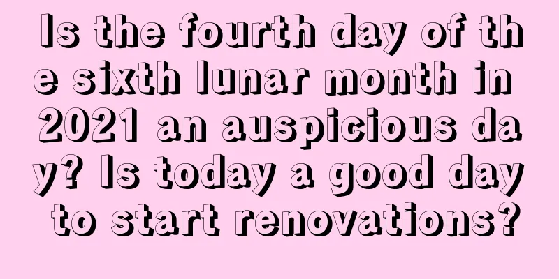 Is the fourth day of the sixth lunar month in 2021 an auspicious day? Is today a good day to start renovations?