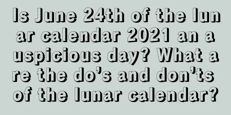 Is June 24th of the lunar calendar 2021 an auspicious day? What are the do’s and don’ts of the lunar calendar?