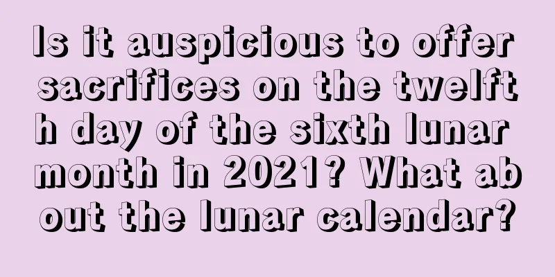 Is it auspicious to offer sacrifices on the twelfth day of the sixth lunar month in 2021? What about the lunar calendar?