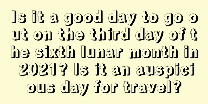Is it a good day to go out on the third day of the sixth lunar month in 2021? Is it an auspicious day for travel?