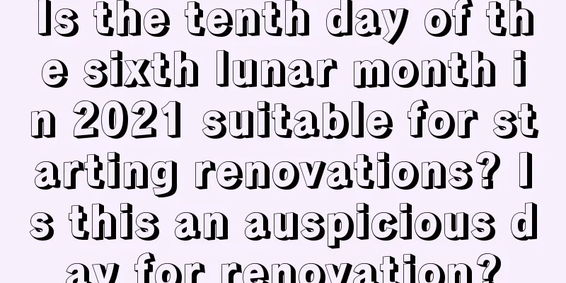 Is the tenth day of the sixth lunar month in 2021 suitable for starting renovations? Is this an auspicious day for renovation?