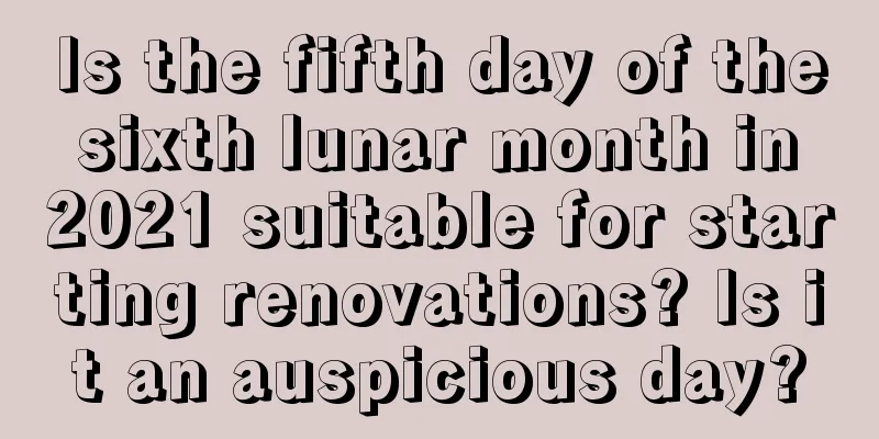 Is the fifth day of the sixth lunar month in 2021 suitable for starting renovations? Is it an auspicious day?
