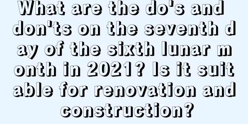 What are the do's and don'ts on the seventh day of the sixth lunar month in 2021? Is it suitable for renovation and construction?