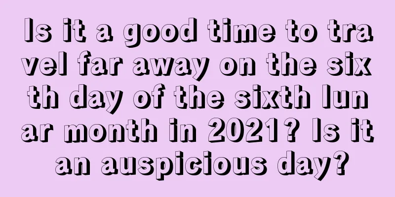 Is it a good time to travel far away on the sixth day of the sixth lunar month in 2021? Is it an auspicious day?