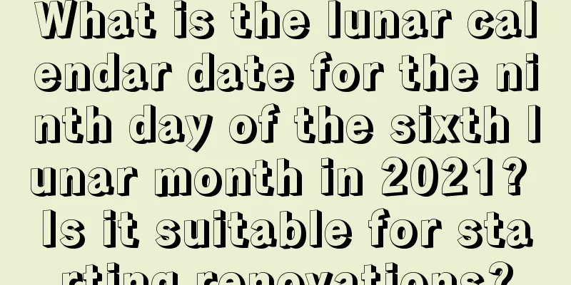 What is the lunar calendar date for the ninth day of the sixth lunar month in 2021? Is it suitable for starting renovations?