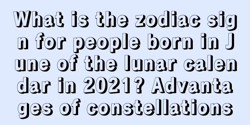 What is the zodiac sign for people born in June of the lunar calendar in 2021? Advantages of constellations