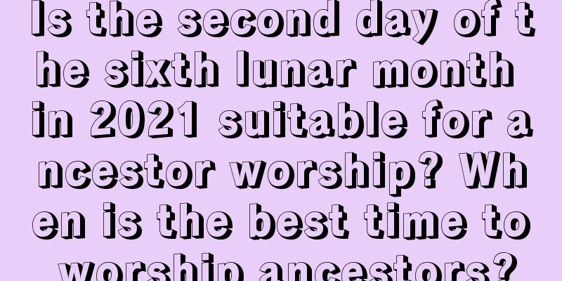 Is the second day of the sixth lunar month in 2021 suitable for ancestor worship? When is the best time to worship ancestors?