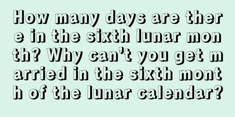 How many days are there in the sixth lunar month? Why can’t you get married in the sixth month of the lunar calendar?