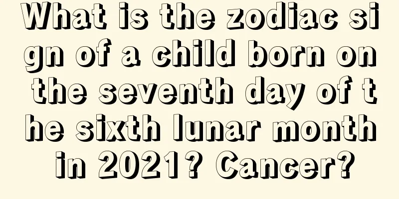 What is the zodiac sign of a child born on the seventh day of the sixth lunar month in 2021? Cancer?
