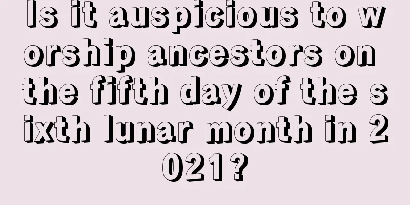 Is it auspicious to worship ancestors on the fifth day of the sixth lunar month in 2021?