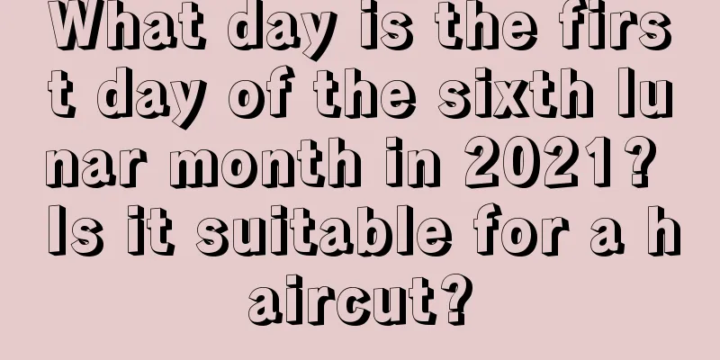 What day is the first day of the sixth lunar month in 2021? Is it suitable for a haircut?