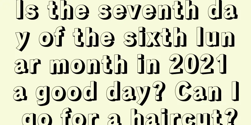 Is the seventh day of the sixth lunar month in 2021 a good day? Can I go for a haircut?