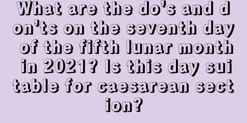What are the do’s and don’ts on the seventh day of the fifth lunar month in 2021? Is this day suitable for caesarean section?