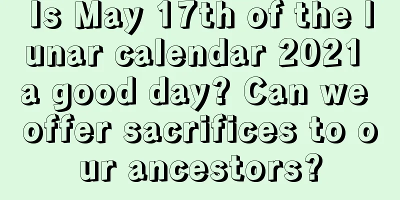 Is May 17th of the lunar calendar 2021 a good day? Can we offer sacrifices to our ancestors?