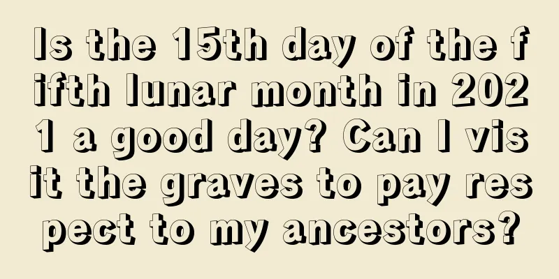 Is the 15th day of the fifth lunar month in 2021 a good day? Can I visit the graves to pay respect to my ancestors?