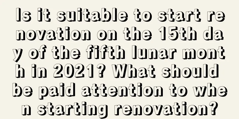 Is it suitable to start renovation on the 15th day of the fifth lunar month in 2021? What should be paid attention to when starting renovation?