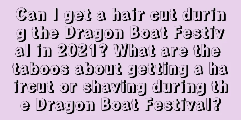 Can I get a hair cut during the Dragon Boat Festival in 2021? What are the taboos about getting a haircut or shaving during the Dragon Boat Festival?