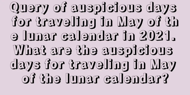 Query of auspicious days for traveling in May of the lunar calendar in 2021. What are the auspicious days for traveling in May of the lunar calendar?