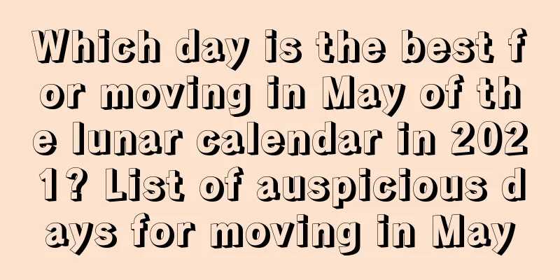 Which day is the best for moving in May of the lunar calendar in 2021? List of auspicious days for moving in May