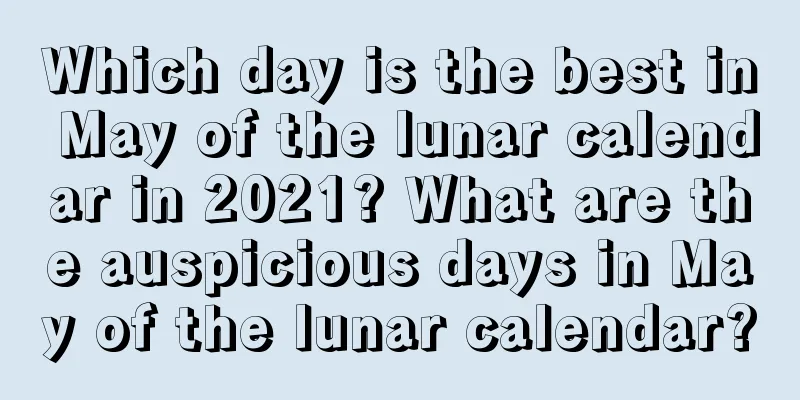 Which day is the best in May of the lunar calendar in 2021? What are the auspicious days in May of the lunar calendar?