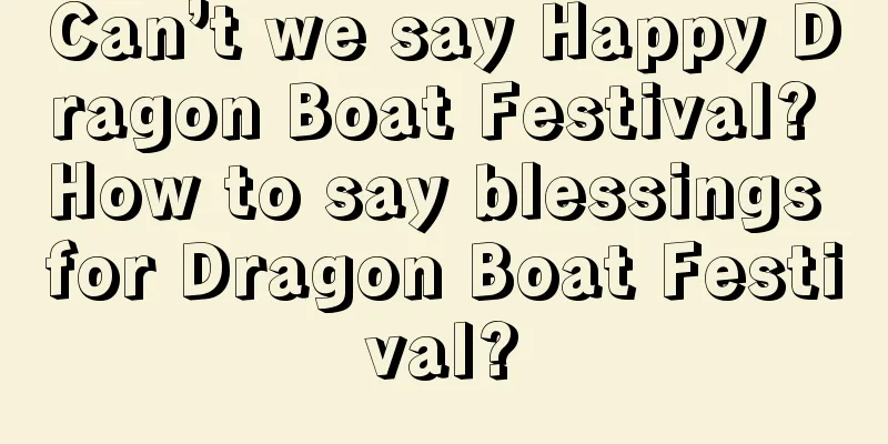 Can’t we say Happy Dragon Boat Festival? How to say blessings for Dragon Boat Festival?