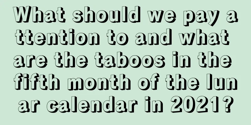 What should we pay attention to and what are the taboos in the fifth month of the lunar calendar in 2021?