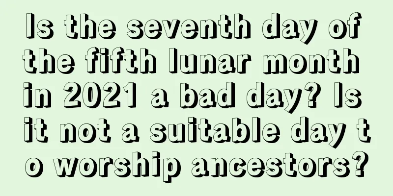 Is the seventh day of the fifth lunar month in 2021 a bad day? Is it not a suitable day to worship ancestors?
