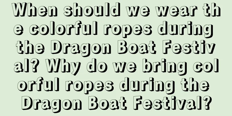 When should we wear the colorful ropes during the Dragon Boat Festival? Why do we bring colorful ropes during the Dragon Boat Festival?