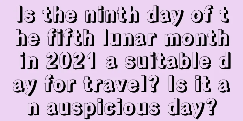 Is the ninth day of the fifth lunar month in 2021 a suitable day for travel? Is it an auspicious day?
