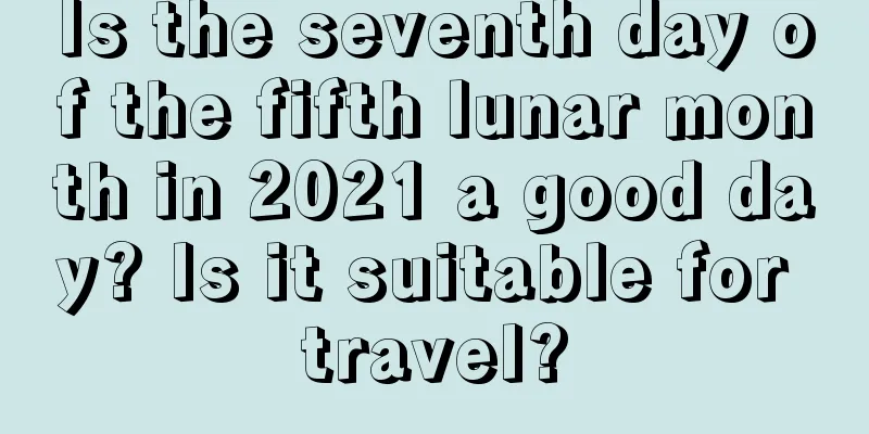 Is the seventh day of the fifth lunar month in 2021 a good day? Is it suitable for travel?