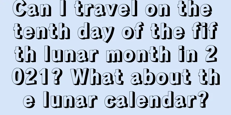 Can I travel on the tenth day of the fifth lunar month in 2021? What about the lunar calendar?