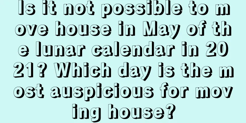 Is it not possible to move house in May of the lunar calendar in 2021? Which day is the most auspicious for moving house?