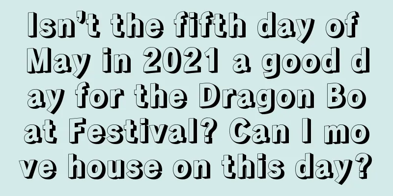 Isn’t the fifth day of May in 2021 a good day for the Dragon Boat Festival? Can I move house on this day?